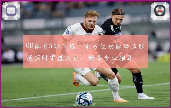 OD体育App下载：全方位功能助力球迷实时掌握比分，畅享专业推荐