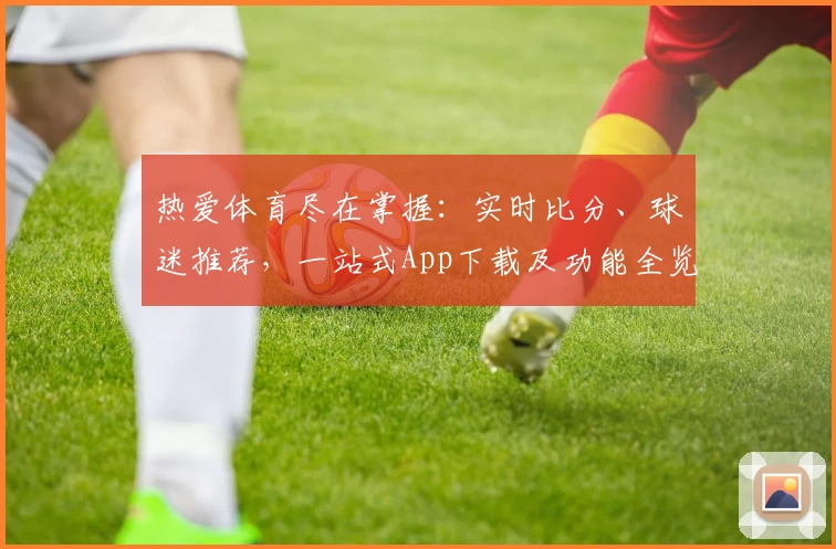 热爱体育尽在掌握：实时比分、球迷推荐，一站式App下载及功能全览