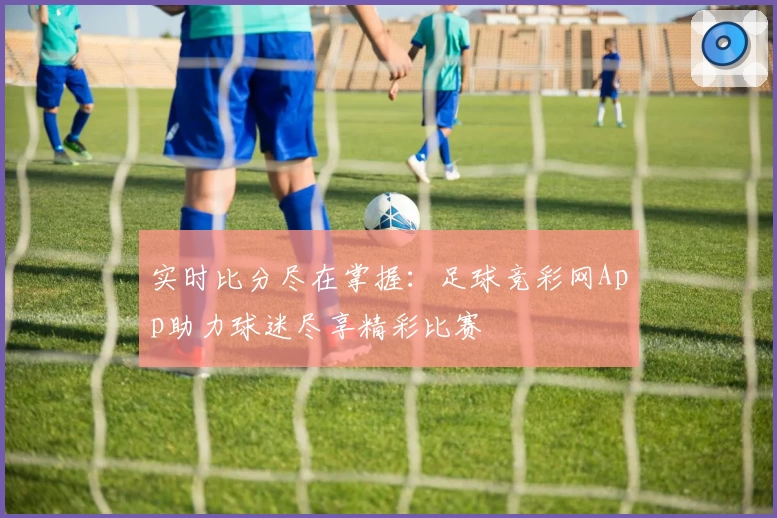 实时比分尽在掌握:足球竞彩网App助力球迷尽享精彩比赛