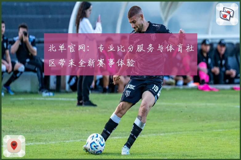 北单官网：专业比分服务与体育社区带来全新赛事体验