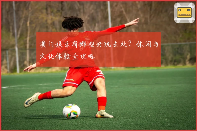 澳门娱乐有哪些好玩去处？休闲与文化体验全攻略