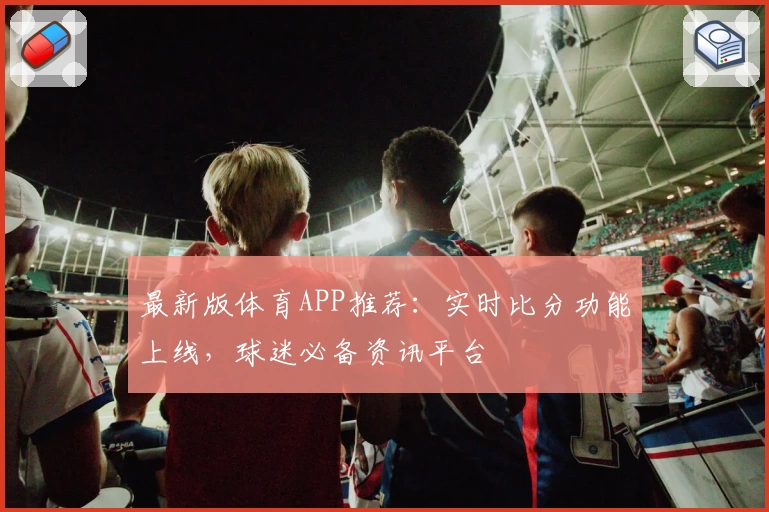 最新版体育APP推荐：实时比分功能上线，球迷必备资讯平台