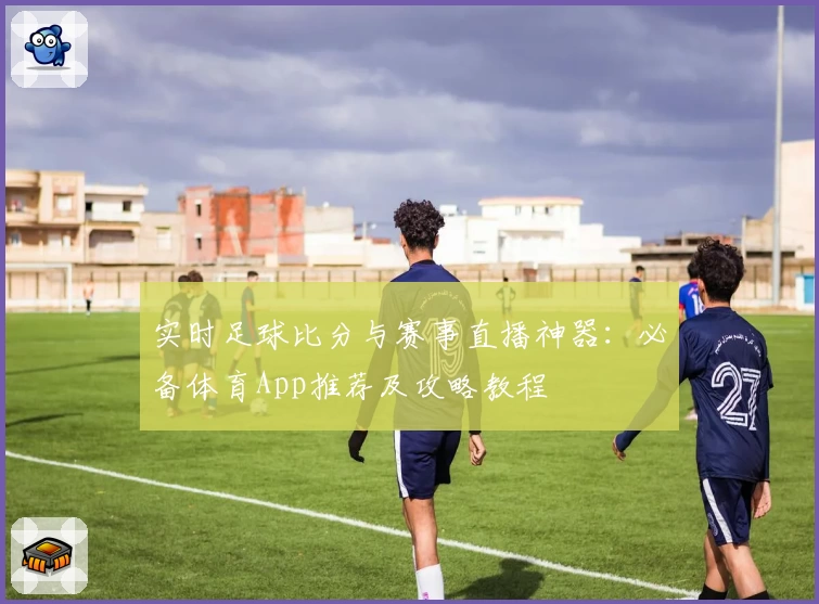 实时足球比分与赛事直播神器：必备体育App推荐及攻略教程