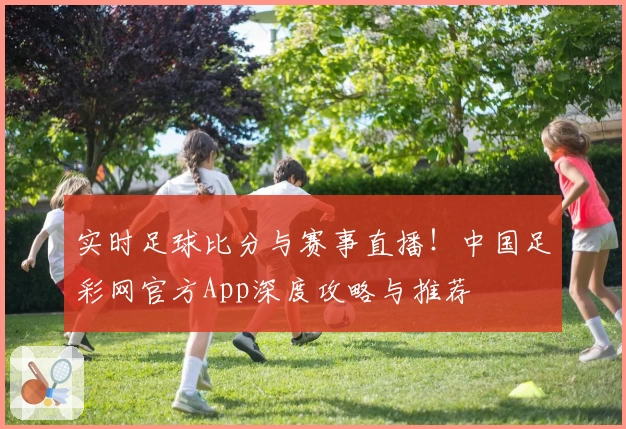 实时足球比分与赛事直播！中国足彩网官方App深度攻略与推荐