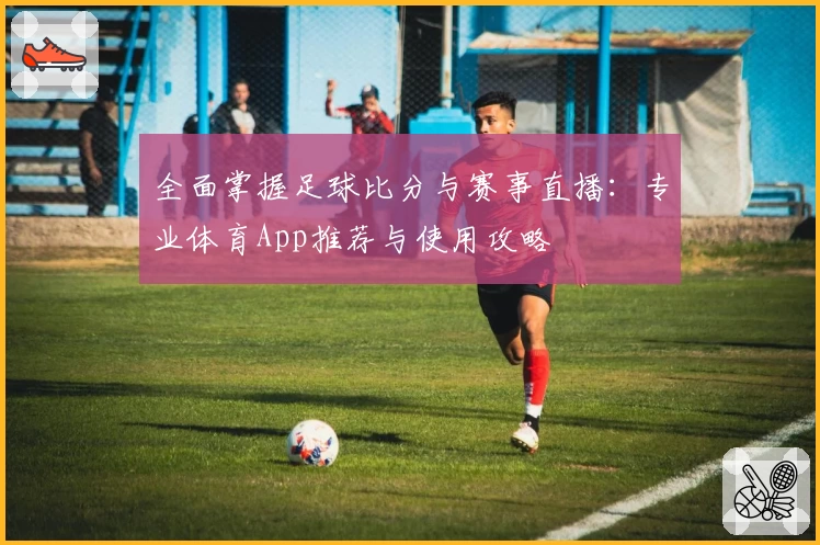 全面掌握足球比分与赛事直播：专业体育App推荐与使用攻略