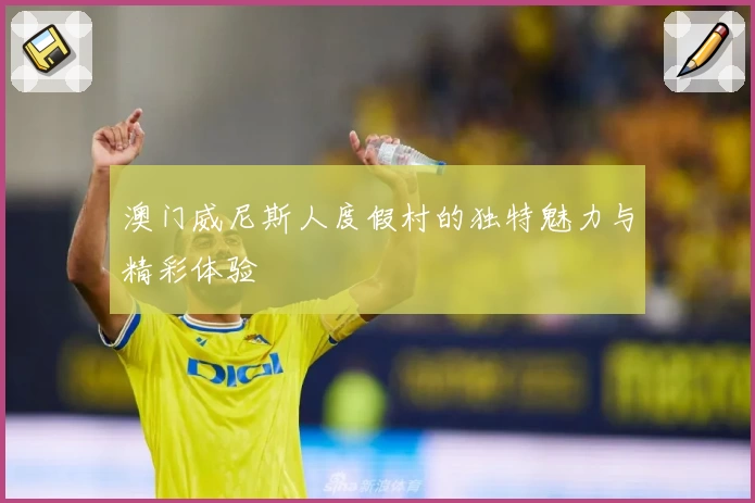 澳门威尼斯人度假村的独特魅力与精彩体验