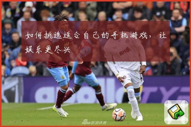 如何挑选适合自己的手机游戏，让娱乐更尽兴