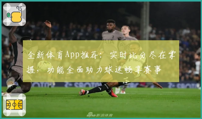 全新体育App推荐：实时比分尽在掌握，功能全面助力球迷畅享赛事