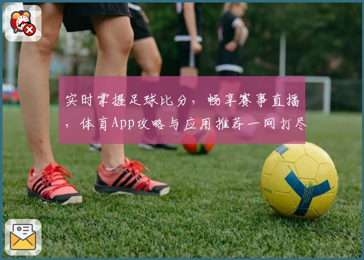 实时掌握足球比分,畅享赛事直播,体育App攻略与应用推荐一网打尽