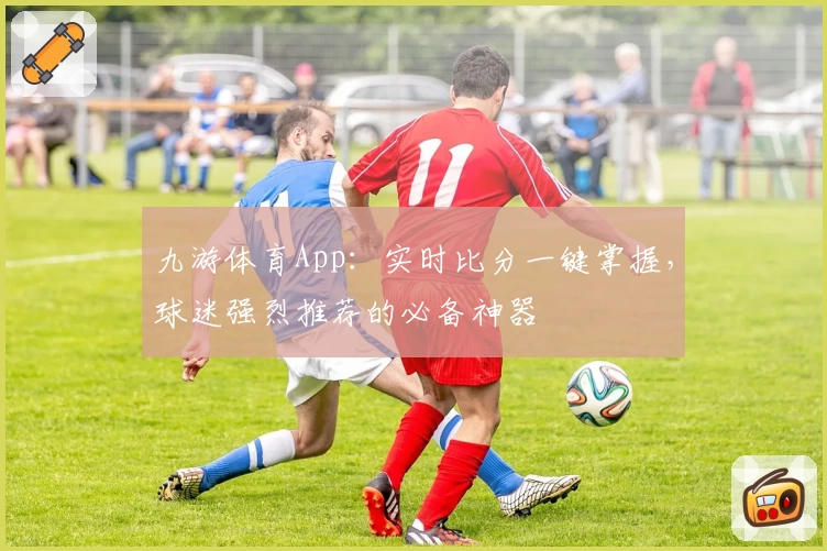 九游体育App：实时比分一键掌握，球迷强烈推荐的必备神器