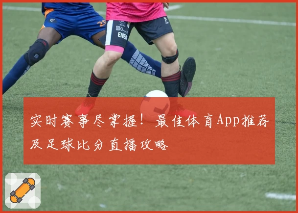 实时赛事尽掌握！最佳体育App推荐及足球比分直播攻略