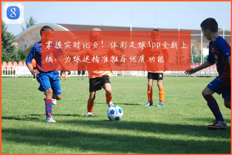 掌握实时比分！体彩足球App全新上线，为球迷精准推荐优质功能