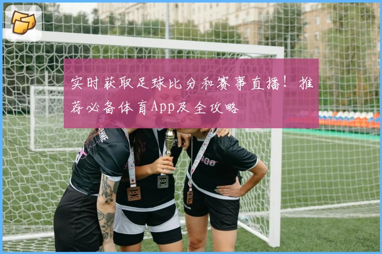 实时获取足球比分和赛事直播！推荐必备体育App及全攻略