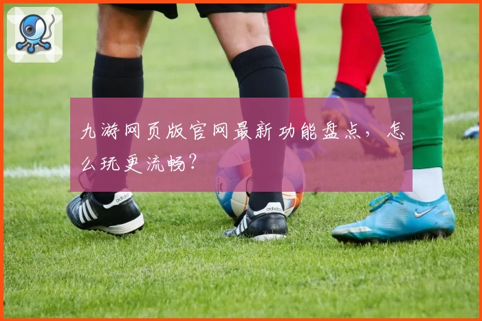 九游网页版官网最新功能盘点，怎么玩更流畅？