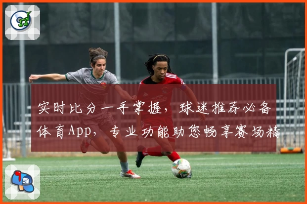 实时比分一手掌握，球迷推荐必备体育App，专业功能助您畅享赛场精彩