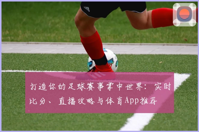 打造你的足球赛事掌中世界:实时比分、直播攻略与体育App推荐
