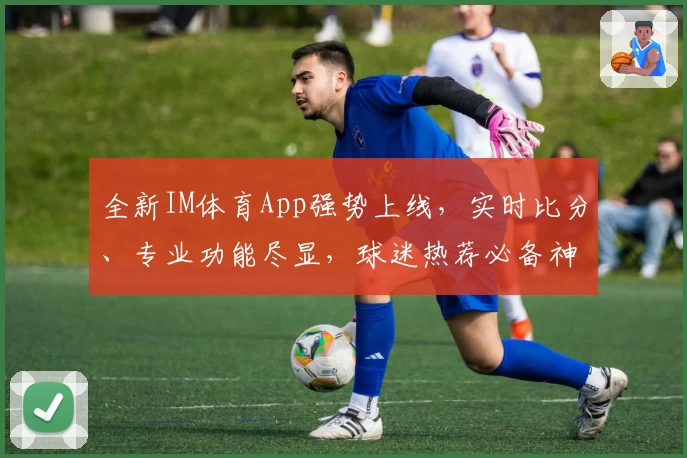 全新IM体育App强势上线，实时比分、专业功能尽显，球迷热荐必备神器