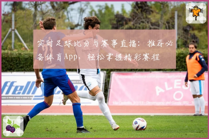 实时足球比分与赛事直播：推荐必备体育App，轻松掌握精彩赛程